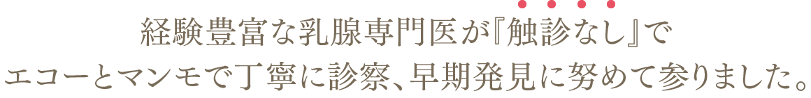 経験豊富な乳腺専門医が『触診なし』でエコーとマンモで丁寧に診察、早期発見に努めて参りました。